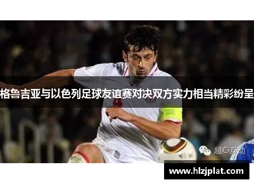 格鲁吉亚与以色列足球友谊赛对决双方实力相当精彩纷呈