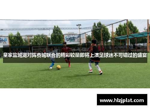 皇家盐城湖对阵费城联合的精彩较量即将上演足球迷不可错过的盛宴